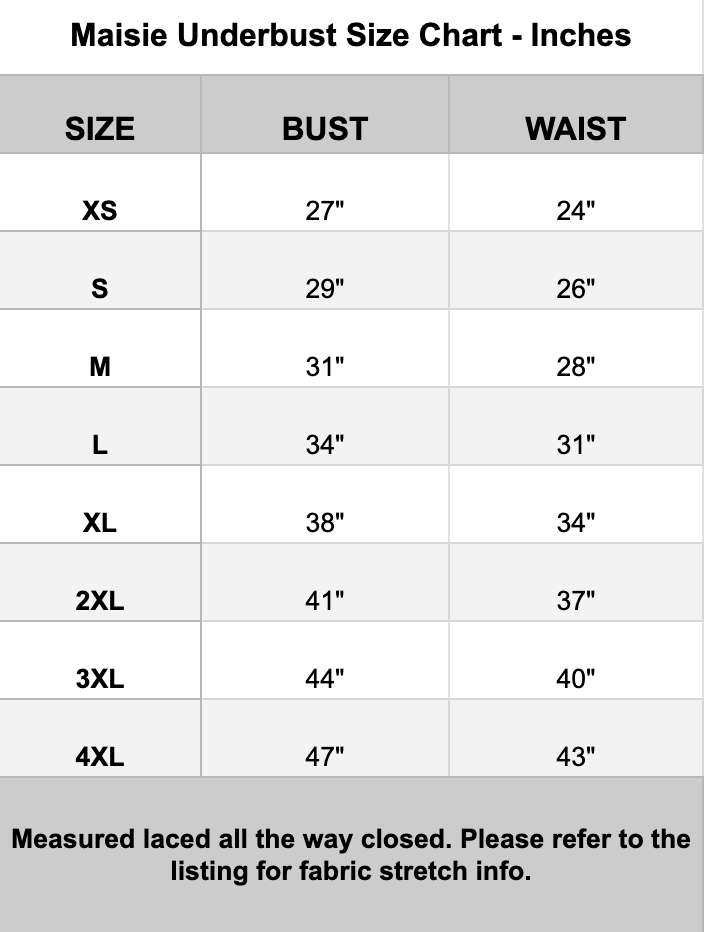 A sizing chart for Maisie Underbust, showing measurements in inches for bust and waist by size (XS through 4XL). The chart includes a note at the bottom stating measurements are laced all the way closed and fabric stretch info is available in the listing.
XS - Bust 27" and waist 24"
S- Bust 29" and Waist 26"
M - Bust 31" and waist 28"
L- Bust 34" and Waist 31"
XL - Bust 38" and waist 34"
2X- Bust 41" and Waist 37"
3X - Bust 44" and waist 40"
4X- Bust 47" and Waist 43"