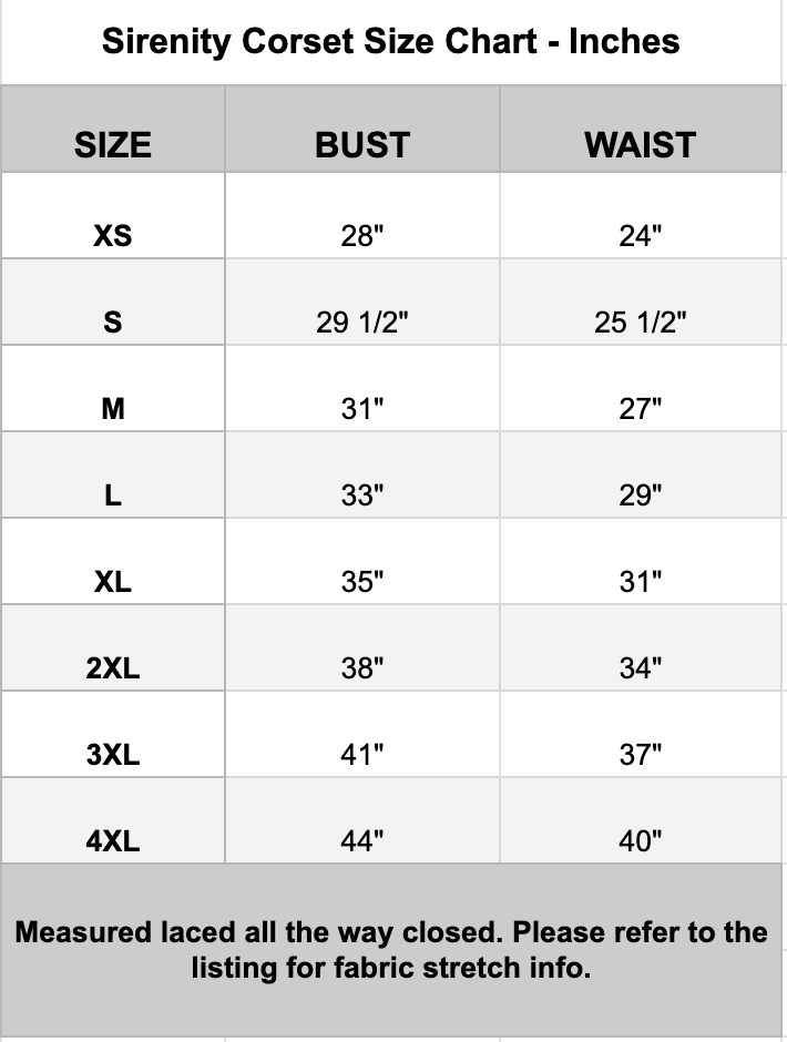 A size chart table for Sirenity Corset, showing measurements in inches for bust and waist by size (XS through 4XL).
XS- Bust 28" Waist 14"
S- Bust 29.5" Waist 25.5"
M- Bust 29.5" Waist 25.5"
L- Bust 33" Waist 29"
XL- Bust 35" Waist 31"
2XL- Bust 38" Waist 34"
3XL- Bust 41" Waist 37"
4XL- Bust 44" Waist 40"